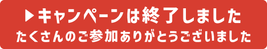 キャンペーンは終了しました たくさんのご参加ありがとうございました