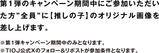 第1弾のキャンペーン期間中にご参加いただいた方”全員”に推しの子のオリジナル画像を差し上げます。 ※第1弾キャンペーン期間中のみとなります。 ※TIOJ公式Xのフォロー&リポストが参加条件となります。