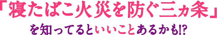 「寝たばこ火災を防ぐ三ヵ条」を知ってるといいことあるかも！？