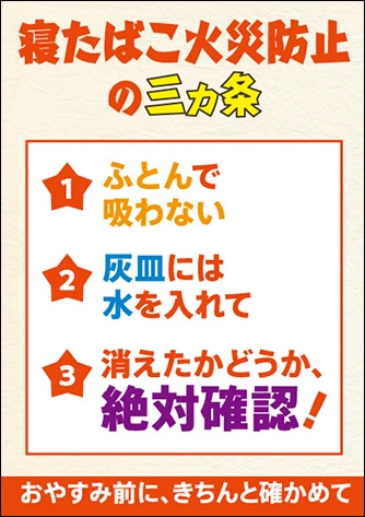 寝たばこ火災防止三カ条 ふとんで吸わない 灰皿には水を入れて 消えたかどうか絶対確認