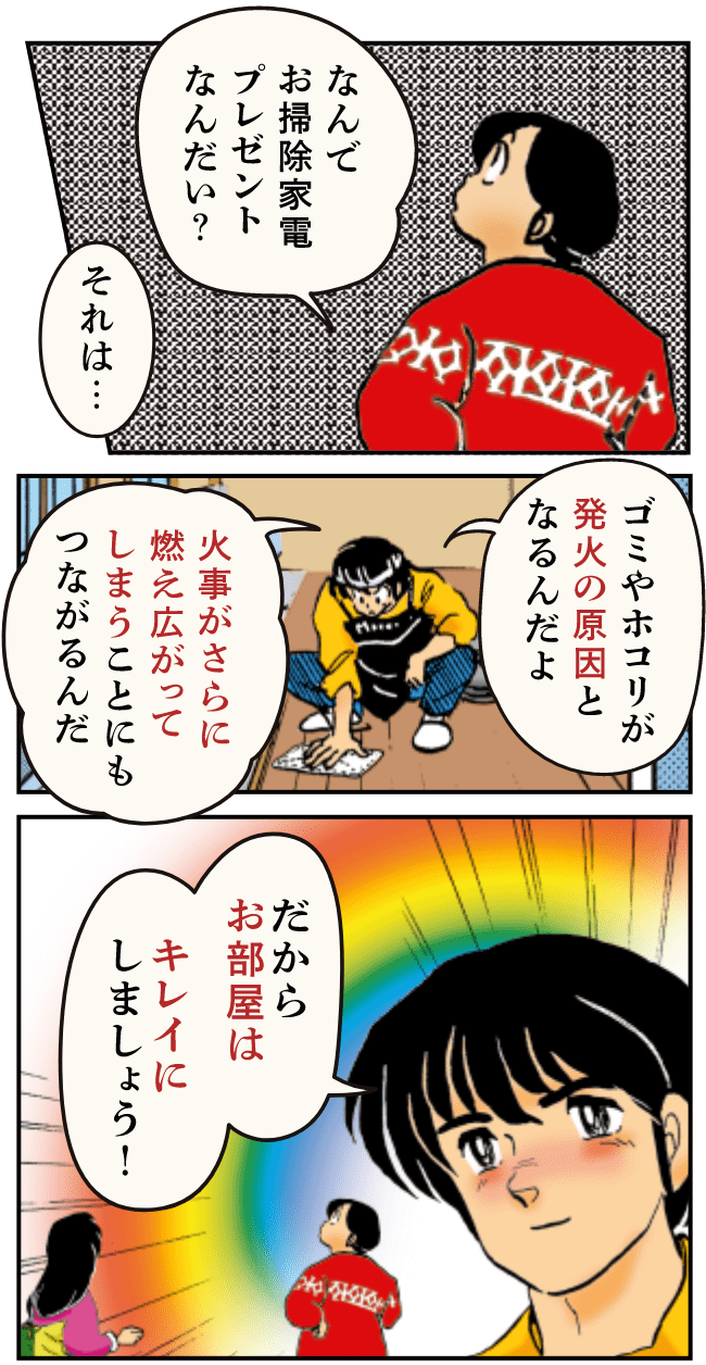 なんでお掃除家電プレゼントなんだい？ それは ゴミやホコリが発火の原因となるんだよ 火事がさらに燃え広がってしまうことにもつながるんだ だからお部屋はキレイにしましょう