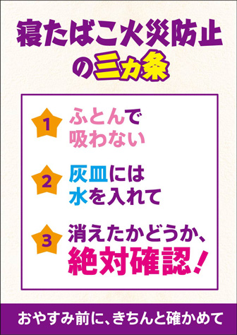 寝たばこ火災防止三カ条 ふとんで吸わない 灰皿には水を入れて 消えたかどうか絶対確認