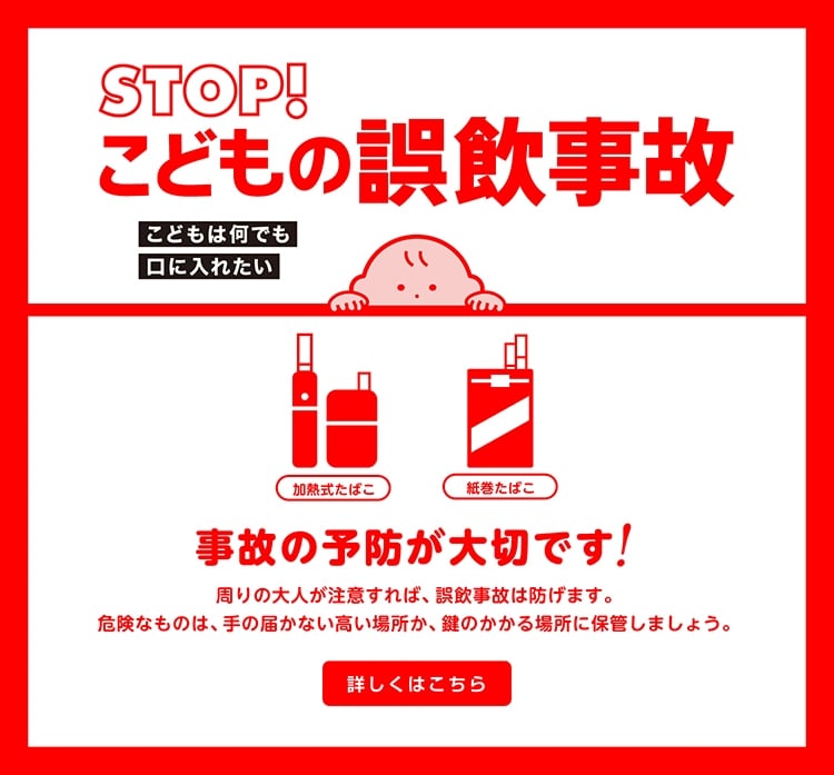 STOP！こどもの誤飲事故 こどもは何でも口に入れたい 事故の予防が大切です！周りの大人が注意すれば、誤飲事故は防げます。危険なものは、手の届かない高い場所か、鍵のかかる場所に保管しましょう。 詳しくはこちら