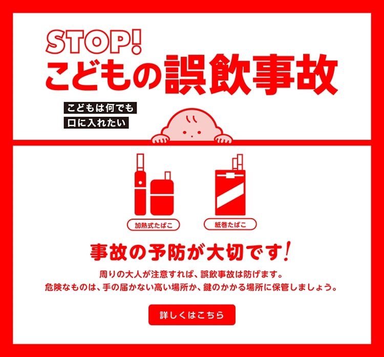 STOP！こどもの誤飲事故 こどもは何でも口に入れたい 事故の予防が大切です！周りの大人が注意すれば、誤飲事故は防げます。危険なものは、手の届かない高い場所か、鍵のかかる場所に保管しましょう。 詳しくはこちら