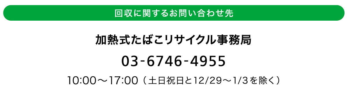 回収に関するお問い合わせ先 加熱式たばこリサイクル事務局 03-6746-4955 10：00から17：00（土日祝日と12月29日から1月3日までを除く）