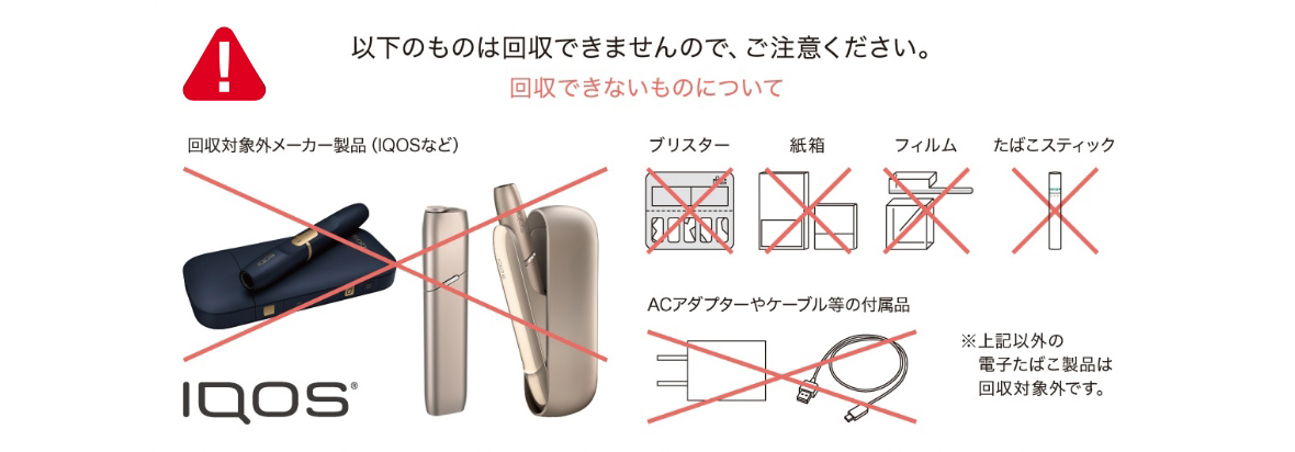以下のものは回収できませんので、ご注意ください。回収できないものについて 回収対象外メーカー製品（IQOSなど）、ブリスター、紙箱、フィルム、たばこスティック、ACアダプターやケーブル等の付属品 ※上記以外の電子たばこ製品は回収対象外です。