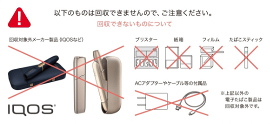 以下のものは回収できませんので、ご注意ください。回収できないものについて 回収対象外メーカー製品（IQOSなど）、ブリスター、紙箱、フィルム、たばこスティック、ACアダプターやケーブル等の付属品 ※上記以外の電子たばこ製品は回収対象外です。