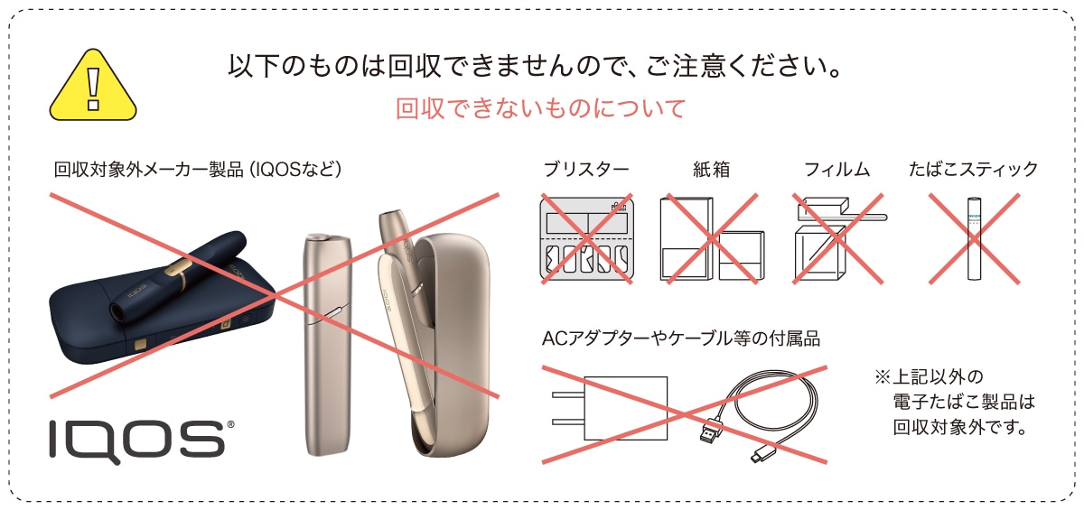 以下のものは改修できませんので、ご注意ください。回収できないものについて 回収対象外メーカー商品（IQOSなど）、ブリスター、紙箱、フィルム、たばこスティック、ACアダプターやケーブル等の付属品 ※上記以外の電子たばこ製品は回収対象外です。